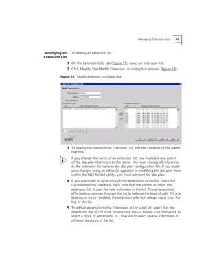 Page 67Managing Extension Lists67
Modifying an
Extension ListTo modify an extension list:
1On the Extension Lists tab (Figure 11
), select an extension list.
2Click Modify. The Modify Extension List dialog box appears (Figure 13
).
Figure 13   Modify Extension List Dialog Box
3To modify the name of the Extension List, edit the contents of the Name 
text box.
If you change the name of an extension list, you invalidate any aspect 
of the dial plan that refers to the name. You must change all references 
to the...