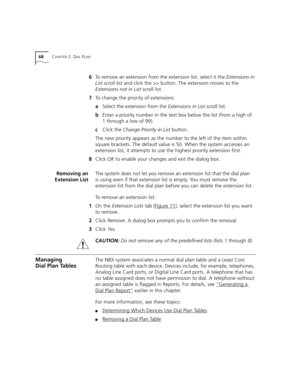 Page 6868CHAPTER 2: DIAL PLAN
6To remove an extension from the extension list, select it the Extensions in 
List scroll list and click the >> button. The extension moves to the 
Extensions not in List scroll list.
7To change the priority of extensions:
aSelect the extension from the Extensions in List scroll list.
bEnter a priority number in the text box below the list (from a high of 
1 through a low of 99).
cClick the Change Priority in List button.
The new priority appears as the number to the left of the...