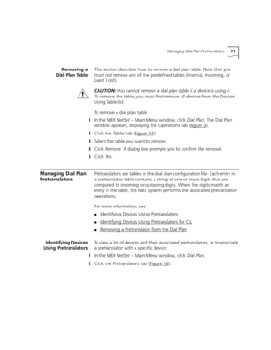 Page 71Managing Dial Plan Pretranslators71
Removing a
Dial Plan TableThis section describes how to remove a dial plan table. Note that you 
mustnot remove any of the predefined tables (Internal, Incoming, or 
Least Cost).
CAUTION: You cannot remove a dial plan table if a device is using it. 
To remove the table, you must first remove all devices from the Devices 
Using Table list.
To remove a dial plan table:
1In the NBX NetSet – Main Menu window, click Dial Plan. The Dial Plan 
window appears, displaying the...