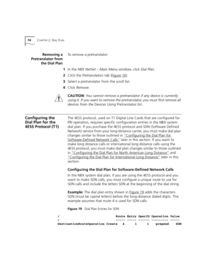 Page 7474CHAPTER 2: DIAL PLAN
Removing a
Pretranslator from
the Dial PlanTo remove a pretranslator:
1In the NBX NetSet – Main Menu window, click Dial Plan.
2Click the Pretranslators tab (Figure 16
).
3Select a pretranslator from the scroll list.
4Click Remove.
CAUTION:You cannot remove a pretranslator if any device is currently 
using it. If you want to remove the pretranslator, you must first remove all 
devices from the Devices Using Pretranslator list.
Configuring the 
Dial Plan for the 
4ESS Protocol...