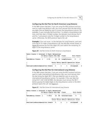 Page 75Configuring the Dial Plan for the 4ESS Protocol (T1)75
Configuring the Dial Plan for North American Long Distance
In the NBX system dial plan, if you are using the 4ESS protocol and you 
want to make long-distance calls, you must remove from the dial string 
any digits that are dialed by users to access the long-distance service. For 
example, if users normally dial 9 and then 1 to obtain a long-distance dial 
tone, and then dial a 10-digit number, the dial plan must remove the 9 
and the 1 and present...