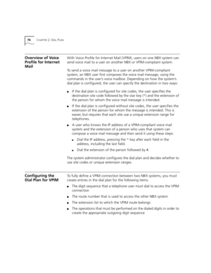 Page 7676CHAPTER 2: DIAL PLAN
Overview of Voice 
Profile for Internet 
MailWith Voice Profile for Internet Mail (VPIM), users on one NBX system can 
send voice mail to a user on another NBX or VPIM-compliant system.
To send a voice mail message to a user on another VPIM-compliant 
system, an NBX user first composes the voice mail message, using the 
commands in the user’s voice mailbox. Depending on how the system’s 
dial plan is configured, the user can specify the destination in two ways:
■If the dial plan is...