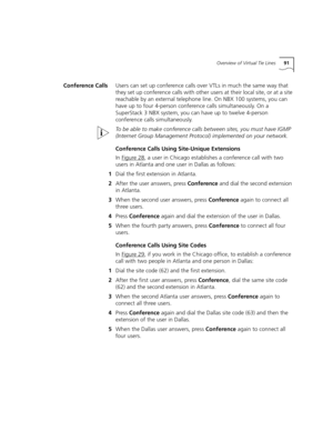 Page 91Overview of Virtual Tie Lines91
Conference CallsUsers can set up conference calls over VTLs in much the same way that 
they set up conference calls with other users at their local site, or at a site 
reachable by an external telephone line. On NBX 100 systems, you can 
have up to four 4-person conference calls simultaneously. On a 
SuperStack 3 NBX system, you can have up to twelve 4-person 
conference calls simultaneously.
To be able to make conference calls between sites, you must have IGMP 
(Internet...