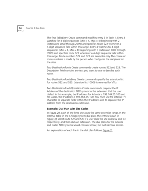 Page 9494CHAPTER 2: DIAL PLAN
The first TableEntry Create command modifies entry 3 in Table 1. Entry 3 
watches for 4-digit sequences (Min = 4, Max = 4) beginning with 2 
(extensions 2000 through 2999) and specifies route 522 whenever a 
4-digit sequence falls within this range. Entry 4 watches for 4-digit 
sequences (Min = 4, Max = 4) beginning with 3 (extension 3000 through 
3999) and specifies route 523 whenever a 4-digit sequence falls within 
this range. Route numbers 522 and 523 are examples only. The...