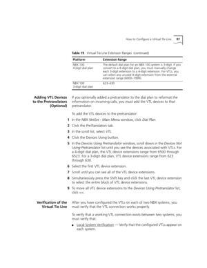 Page 97How to Configure a Virtual Tie Line97
Adding VTL Devices
to the Pretranslators
(Optional)If you optionally added a pretranslator to the dial plan to reformat the 
information on incoming calls, you must add the VTL devices to that 
pretranslator.
To add the VTL devices to the pretranslator:
1In the NBX NetSet - Main Menu window, click Dial Plan.
2Click the PreTranslators tab.
3In the scroll list, select VTL.
4Click the Devices Using button.
5In the Devices Using Pretranslator window, scroll down in the...