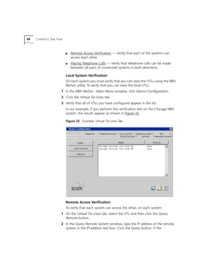 Page 9898CHAPTER 2: DIAL PLAN
■Remote Access Verification — Verify that each of the systems can 
access each other.
■Placing Telephone Calls — Verify that telephone calls can be made 
between all pairs of connected systems in both directions.
Local System Verification
On each system you must verify that you can view the VTLs using the NBX 
NetSet utility. To verify that you can view the local VTLs:
1In the NBX NetSet - Main Menu window, click Device Configuration.
2Click the Virtual Tie Lines tab.
3Verify that...