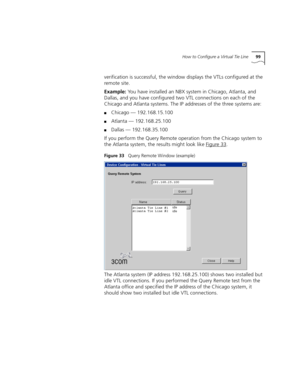 Page 99How to Configure a Virtual Tie Line99
verification is successful, the window displays the VTLs configured at the 
remote site.
Example: You have installed an NBX system in Chicago, Atlanta, and 
Dallas, and you have configured two VTL connections on each of the 
Chicago and Atlanta systems. The IP addresses of the three systems are:
■Chicago — 192.168.15.100
■Atlanta — 192.168.25.100
■Dallas — 192.168.35.100
If you perform the Query Remote operation from the Chicago system to 
the Atlanta system, the...