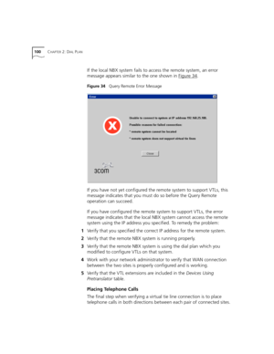 Page 100100CHAPTER 2: DIAL PLAN
If the local NBX system fails to access the remote system, an error 
message appears similar to the one shown in Figure 34
.
Figure 34   Query Remote Error Message
If you have not yet configured the remote system to support VTLs, this 
message indicates that you must do so before the Query Remote 
operation can succeed.
If you have configured the remote system to support VTLs, the error 
message indicates that the local NBX system cannot access the remote 
system using the IP...