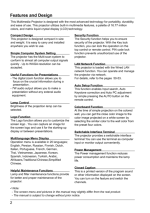 Page 32
Features and Design
Note:
- The screen menu and pictures in the manual may slightly differ from th\
e real product.
- The manual is subject to change without prior notice.
This Multimedia Projector is designed with the most advanced technology \
for portability, durability, 
and ease of use. This projector utilizes built-in multimedia features, a palette of 16.77\
 million 
colors, and matrix liquid crystal display (LCD) technology.
Compact Design  
This projector is designed compact in size 
and...