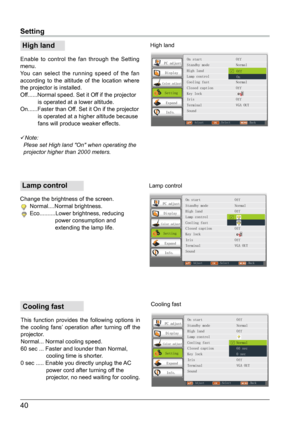 Page 4140
Setting
 High land
Enable to control the fan through the Setting 
menu.
You can select the running speed of the fan 
according to the altitude of the location where 
the projector is installed.
Off......Normal speed. Set it Off if the projector 
           is operated at a lower altitude.
On......Faster than Off. Set it On if the projector 
           is operated at a higher altitude because  
           fans will produce weaker effects.
Note:
  Plese set High land "On" when operating the...