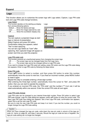 Page 4544
Expand
 Logo
This function allows you to customize the screen logo with Logo select, Capture, Logo PIN code 
lock and Logo PIN code change functions.
Logo SelectThis function decides on the starting-up display 
from among following options.
  Default .... Show the factory-set logo.
  User..........Show the image captured by user.
  Off ........... Show the countdown display only.
Capture
You can capture a projected image as start 
logo or interval of presentation.
Select Capture and press OK button....