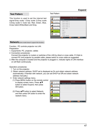 Page 4847
Expand
 Test Pattern
This function is used to set the internal test 
signal:Gray scale 1,Gray scale 2,Gray scale 
3,Gray scale 4, Color bar, Red, Green, Blue, 
Cross hatch,White,Black and Gray. Test PatternPC adjust
Display
Color adjust
Setting
Expand
Info.
Move Next Back
               Test Pattern
  Off
  Gray scale 1
  Gray scale 2
  Gray scale 3
  Gray scale 4
  Color bar
  Red
  Green
  Blue
  Cross hatch
 Network
Function : PC controls projector via LAN.
Preparation:
1. Equipments: PC,...