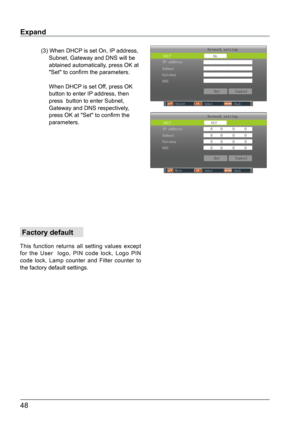 Page 4948
Expand
 Factory default
This function returns all setting values except 
for the User  logo, PIN code lock, Logo PIN 
code lock, Lamp counter and Filter counter to 
the factory default settings.
Network setting
DHCP                    Off
 SetCancel
IP address              0    0     0     0 
Subnet                  0    0     0     0  
Gateway                 0    0     0     0 
DNS                     0    0     0     0 
Move                                Select                               Back...