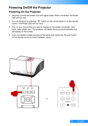 Page 1413... English
Powering On the Projector
Securely connect the power cord and signal cable. When connected, the Power 1. 
LED will turn red.
Turn on the lamp by pressing 2. “  ” button on the control panel or on the remote 
control. The Power LED will turn blue.
Turn on your source that you want to display on the screen (computer, note-3. 
book, video player, etc). The projector will detect the source automatically and 
will display on the screen.
If you connected multiple sources at the same time, press...