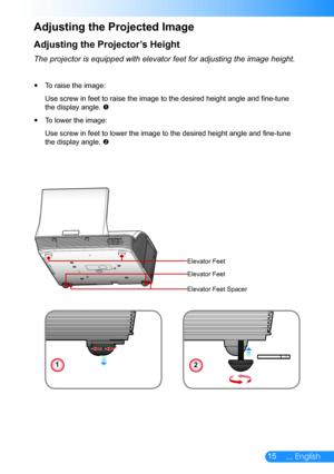 Page 1615... English
Adjusting the Projector’s Height
The projector is equipped with elevator feet for adjusting the image hei\
ght.
To raise the image: y
Use screw in feet to raise the image to the desired height angle and fine-tune 
the display angle. 
To lower the image: y
Use screw in feet to lower the image to the desired height angle and fine-tune 
the display angle. 
Adjusting the Projected Image
12
Elevator Feet
Elevator Feet
Elevator Feet Spacer 