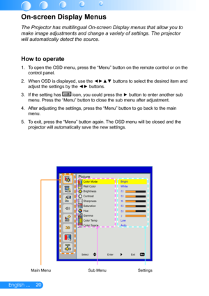 Page 2120English ...
The Projector has multilingual On-screen Display menus that allow you to\
 
make image adjustments and change a variety of settings. The projector 
will automatically detect the source.
How to operate
To open the OSD menu, press the “Menu” button on the remote control or on the 1. 
control panel.
When OSD is displayed, use the ◄►▲▼ buttons to select the desired item and 2. 
adjust the settings by the ◄► buttons.
If the setting has 3.  icon, you could press the ► button to enter another sub...