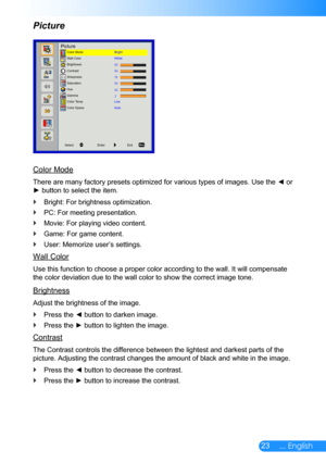 Page 2423... English
Picture
Color Mode
There are many factory presets optimized for various types of images. Use the ◄ or 
► button to select the item.
Bright: For brightness optimization. `
PC: For meeting presentation. `
Movie: For playing video content. `
Game: For game content. `
User: Memorize user’s settings. `
Wall Color
Use this function to choose a proper color according to the wall. It wil\
l compensate 
the color deviation due to the wall color to show the correct image tone\
.
Brightness
Adjust the...