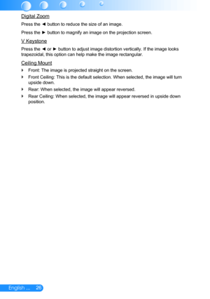 Page 2726English ...
Digital Zoom
Press the ◄ button to reduce the size of an image.
Press the ► button to magnify an image on the projection screen.
V Keystone
Press the ◄ or ► button to adjust image distortion vertically. If the image looks 
trapezoidal, this option can help make the image rectangular.
Ceiling Mount
Front: The image is projected straight on the screen. `
Front Ceiling: This is the default selection. When selected, the image will turn  `
upside down.
Rear: When selected, the image will appear...