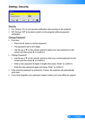 Page 3029... English
Setting | Security
Security
On: Choose “On” to use security verification when turning on the projector. `
Off: Choose “Off” to be able to switch on the projector without password  `
verification.
Change Password
First time: `
Press  ythe ► button to set the password.
The password has to be 6 digits. y
Use the  y▲ or ▼ on the remote control to select your new password on the 
screen and then press ► to confirm it.
Change Password: `
Use the  y▲ or ▼ on the remote control to enter your...