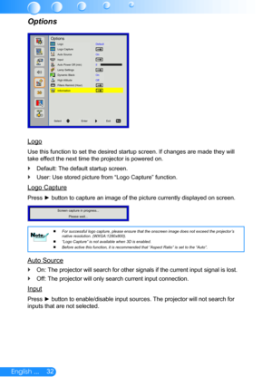 Page 3332English ...
Logo
Use this function to set the desired startup screen. If changes are made\
 they will 
take effect the next time the projector is powered on.
Default: The default startup screen. `
User: Use stored picture from “Logo Capture” function. `
Logo Capture
Press ► button to capture an image of the picture currently displayed on screen.
Screen capture in progress...Please wait...
For successful logo capture, please ensure that the onscreen image does \
not exceed the projector’s 
 
 
native...