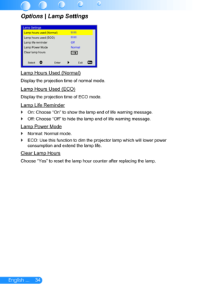 Page 3534English ...
Lamp Hours Used (Normal)
Display the projection time of normal mode.
Lamp Hours Used (ECO)
Display the projection time of ECO mode.
Lamp Life Reminder
On: Choose “On” to show the lamp end of life warning message. `
Off: Choose “Off” to hide the lamp end of life warning message. `
Lamp Power Mode
Normal: Normal mode. `
ECO: Use this function to dim the projector lamp which will lower power \
 `
consumption and extend the lamp life.
Clear Lamp Hours
Choose “Yes” to reset the lamp hour counter...