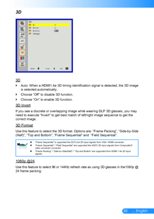 Page 3635... English
3D
3D
Auto: When a HDMI1.4a 3D timing identification signal is detected, the 3D image  `
is selected automatically.
Choose “Off” to disable 3D function. `
Choose “On” to enable 3D function. `
3D Invert
If you see a discrete or overlapping image while wearing DLP 3D glasses, you may 
need to execute “Invert” to get best match of left/right image sequence to get the 
correct image.
3D Format
Use this feature to select the 3D format. Options are: “Frame Packing”, “Side-by-Side 
(Half)”, “Top...