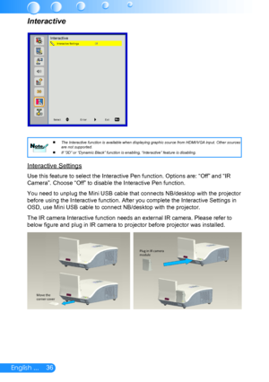 Page 3736English ...
The Interactive function is available when displaying graphic source from HDMI/VGA input. Other sources 
 
 
are not supported.
If “3D” or “Dynamic Black” function is enabling, “Interactive” feature is disabling.
 
 NoteNote
Interactive Settings
Use this feature to select the Interactive Pen function. Options are: “Off” and “IR 
Camera”. Choose “Off” to disable the Interactive Pen function.
You need to unplug the Mini USB cable that connects NB/desktop with the projector 
before using the...