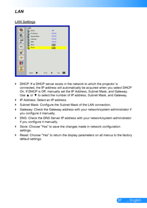 Page 3837... English
LAN
LAN Settings
LANDHCP
IP Address
Subnet Mask
Gateway
DNS
Store
Reset
SelectEnterExit
Off
0.0.0.0
0.0.0.0
0.0.0.0
0.0.0.0
DHCP: If a DHCP server exists in the network to which the projector is  `
connected, the IP address will automatically be acquired when you select DHCP 
On. If DHCP is Off, manually set the IP Address, Subnet Mask, and Gateway. 
Use ▲ or ▼ to select the number of IP address, Subnet Mask, and Gateway. 
IP Address: Select an IP address. `
Subnet Mask: Configure the...