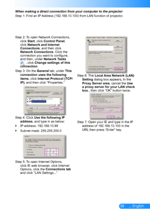 Page 4039... English
When making a direct connection from your computer to the projector
Step 1: Find an IP Address (192.168.10.100) from LAN function of projector.
Step 2: To open Network Connections, 
click Start, click Control Panel, click Network and Internet Connections, and then click Network Connections. Click the connection you want to configure, and then, under Network Tasks  , click Change settings of this connection.
Step 3: On the General tab, under This 
connection uses the following 
items, click...