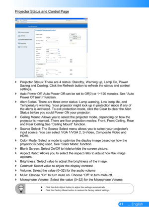 Page 4241... English
Projector Status and Control Page
Projector Status: There are 4 status: Standby, Warning up, Lamp On, Power  `Saving and Cooling. Click the Refresh button to refresh the status and c\
ontrol settings. 
Auto Power Off: Auto Power Off can be set to Off(0) or 1~120 minutes. See “Auto  `Power Off (min)” function.
Alert Status: There are three error status: Lamp warning, Low lamp life, and  `Temperature warning. Your projector might lock up in protection mode if any of the alerts is activated....
