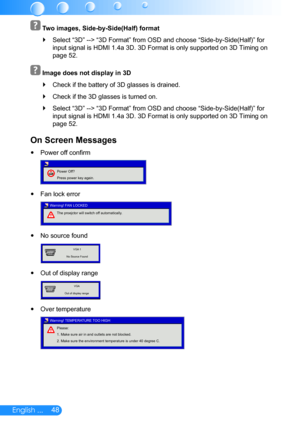 Page 4948English ...
 
 Two images, Side-by-Side(Half) format
Select  `“3D” --> “3D Format” from OSD and choose “Side-by-Side(Half)” for 
input signal is HDMI 1.4a 3D. 3D Format is only supported on 3D Timing o\
n 
page 52.
 
 Image does not display in 3D
Check if the battery of 3D glasses is drained. `
Check if the 3D glasses is turned on. `
Select  `“3D” --> “3D Format” from OSD and choose “Side-by-Side(Half)” for 
input signal is HDMI 1.4a 3D. 3D Format is only supported on 3D Timing o\
n 
page 52.
On Screen...