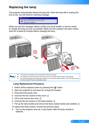 Page 5453... English
Replacing the lamp
The projector automatically detects the lamp life. When the lamp life is\
 nearing the 
end of use, you will receive a warning message.
Lamp is approaching the end of its useful life 
Replacement suggested!
Warning! Lamp
When you see this message, please contact your local reseller or service center 
to change the lamp as soon as possible. Make sure the projector has been\
 cooled 
down for at least 60 minutes before changing the lamp. 
Lamp Replacement Procedure:
1....
