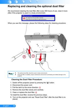 Page 5554English ...
Replacing and cleaning the optional dust filter
We recommend cleaning the dust filter after every 500 hours of use, clean it more 
often if the projector is used in a dusty environment. 
The usage time of the dust filter is reached.
Please clean the dust filters for better performance.
Warning! Dust Filters
When you see this message, please find following steps for cleaning procedure: 
Cleaning the Dust Filter Procedure:
1. 
Switch off the projector power by pressing the “” button. 
2....