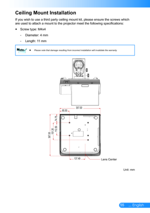 Page 5655... English
If you wish to use a third party ceiling mount kit, please ensure the screws which 
are used to attach a mount to the projector meet the following specifications:
Screw type: M4x4 y
Diameter: 4 mm -
Length: 11 mm -
Please note that damage resulting from incorrect installation will inval\
idate the warranty.
 
 NoteNote
Ceiling Mount Installation
137.49
85.50
151.30112.50
74.75
357.00
367.00
Unit: mm
Lens Center 