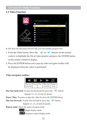 Page 2523  EZ   Suite(EZ   Media   Function)   
   
 1.2 Video Function
 
   
It will show the file name/ file list /file size/ file number progress bar  
 
1. From the Video layout. Press the  or  buttons on the remote 
control, to highlight the file of video playlist and press the ENTER button 
on the remote control  to display. 
2. Press the ENTER button and a pop-up video navigator toolbar will  be displayed when the video  is performed.  
 
  Video navigator toolbar:  
   
 
Play   fast 
backward   Pause...