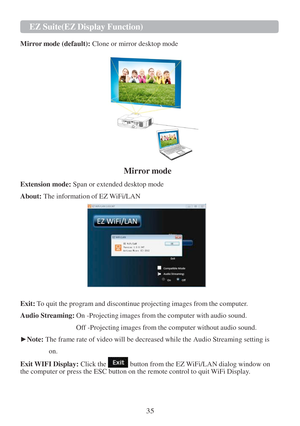 Page 3735 EZ   Suite(EZ   Display Function)   
   
  
Mirr or mode (default):  Clone or mirror desktop mode  
   
 
Mirror mode 
Extension mode:  Span or extended desktop mode 
About:  The information of EZ WiFi/LAN  
 
 
 
 
 
 
 
 
 
 
 
 
  Exit:  To quit the program and discontinue projecting images from the computer.  
 
Audio  Streaming:  On -Projecting images from the computer with audio sound.  
 
          Off -Projecting images from the computer without audio sound.  
 
► Note:  The frame rate of...