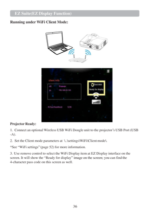 Page 3836 EZ   Suite(EZ   Display Function)   
   
  
Running under WiFi Client Mode:  
   
 
 
 
 
 
 
 
 
 
 
 
 
 
 
 
 
Projector Ready:  
 
1.  Connect  an optional Wireless USB W iFi Dongle unit  to the projector ‟s USB Port (USB  
-A).  
 
2.  Set the Client mode parameters  at  \ ..\settings\W iFi\Client mode\.  
 
*See  “W iFi  
settings”  (page 52) for more information.  
 
3.   Use remove control  to select the W iFi Display item  at EZ  Display interface on the  
screen. It will show the  “Ready for...