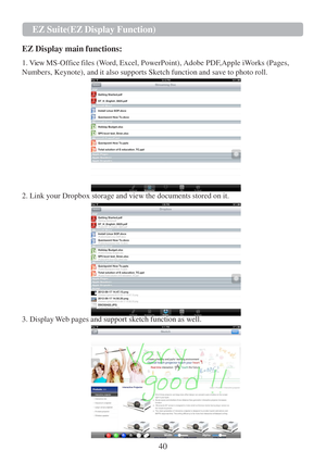 Page 4240  EZ   Suite(EZ   Display Function)   
   
 
 
  
EZ  Display main functions: 
 
1.  View  MS-Office files (Word, Excel, PowerPoint), Adobe PDF,Apple iWorks (Pages,  
Numbers, Keynote), and  it also supports Sketch function and save  to  photo roll. 
 
 
 
 
 
 
 
 
 
 
 
 
 
 
 
2. Link your Dropbox storage and view the documents stored on it.  
 
 
 
 
 
 
 
 
 
 
 
 
 
 
 
3. Display W eb pages and support sketch function as well.     