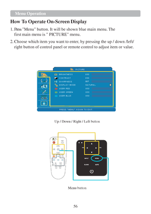 Page 5856   
 
 
 Menu Operation
 
 
How To Operate  On-Sc reen  Display  
 
1. Press Menu button.  It will be shown blue main menu. The  
fir
st main menu is  PICTURE menu.  
 
2.
 Choose which item you want  to enter, by pressing the up / down /left/  
right button of control panel or remote control  to adjust item or value. 
 
 
 
 
 
 
 
 
007 
 
 
 
 
 
 
 
 
 
 
Up / Down / Right / Left 
button 
 
   
  Menu 
button  