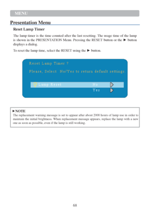 Page 7068  MENU  
 
P r esentation   Menu   
  
Reset Lamp Timer  
 
The lamp timer  is the time counted after the last resetting. The usage time of the lamp 
is shown in the PRESENTATION Menu. Pressing the  RESET button or the  ► button 
displays a dialog.  
 
To reset the lamp time, select the RESET using the  ► button.  
 
   
 
 
 
►NOTE  
The replacement warning message  is set  to appear after about 2000 hours of lamp use in order to 
maintain the initial brightness. When replacement message appears,...