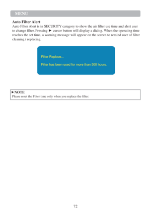 Page 7472  MENU   
   
  
Auto Filter Alert  
Auto Filter Alert is in SECURITY category to show the air filter use time and alert user 
to change filter. Pressing  ► cursor button will display a dialog. When the operating time 
reaches the set time, a warning message will appear on the screen to remind user of filter 
cleaning / replacing.  
 
 
 
 
Filter Replace... 
  Filter has been used for more than 500 hours.  
 
 
 
 
 
 
 
►NOTE  
Please reset the Filter time only when you replace the filter.   