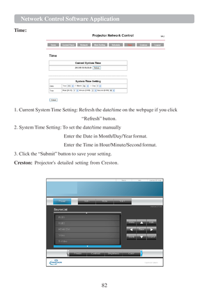 Page 8482  Network Cont r ol   Softwa r e   Application   
   
  
Time:  
 
 
 
 
 
 
 
 
 
 
 
 
 
 
 
1. Current System Time Setting: Refresh the date/time on the webpage  if you click  
 
“Refresh” button. 
 
2. System Time Setting: To set the date/time manually  
 
Enter the Date in Month/Day/Y ear 
format. 
Enter
 the Time  in Hour/Minute/Second format.  
3. Click the  “Submit” button to save your setting.  
 
Creston:   Projectors  detailed  setting  from  Creston.  
 
 
    