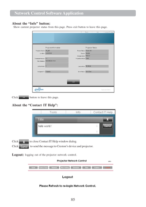 Page 8785  Network Cont r ol   Softwa r e   Application   
   
 
 
  
About  the  “Info”  button:  
Show  current  projector  status  from  this  page.  Press  exit  button  to leave  this page. 
   
 
Click    button 
to  leave  this 
page. 
  About  the  “Contact IT  Help ”: 
   
 
Click  to close Contact  IT Help window dialog.  
Click  to send the message  to Creston ‟s device and projector.  
  Logout:   logging  out 
of the  projector  network 
control. 
    