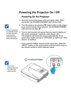 Page 13Powering the Projector On / Off
Turn on the
projector first and
then select the
signal sources.
Powering On the Projector 1.
Securely connect the power cord and signal cable. When
connected, the POWER/STANDBY LED will turn Red.
2. Turn the lamp on by pressing  “ ” button either on the projec-
tor or on the remote. Once pressed, the POWER/STANDBY
LED will now turn Blue. 
3. Turn on and connect the source that you want to display  on
the screen (computer, notebook, video player, etc).
The projector will...