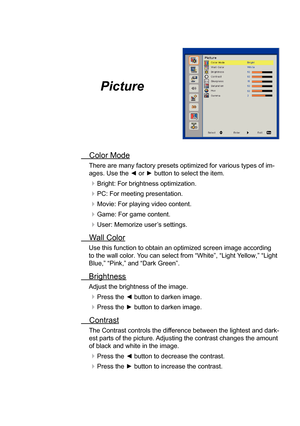 Page 23Picture
Color ModeThere are many factory presets optimized for various types of im
-
ages. Use the ◄ or ► button to select the item.
Bright: For brightness optimization.
PC: For meeting presentation.
Movie: For playing video content.
Game: For game content.
User: Memorize user’s settings.
Wall Color Use this function to obtain an optimized screen image according 
to the wall color. 
Y
ou can select from “White”, “Light  Yellow,” “Light 
Blue,” “Pink,” and “Dark Green”.
Brightness
Adjust the...