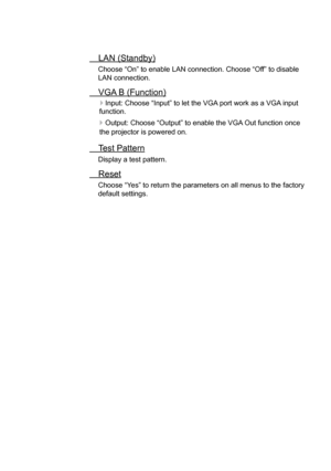 Page 28LAN (Standby)
Choose “On” to enable LAN connection. Choose “Off” to disable 
LAN connection.
VGA B (Function)
   
Input: Choose “Input” to let the VGA port work as a VGA 
input 
function.
    Output: Choose “Output” to enable the VGA Out function once 
the projector is powered on.
Test Pattern
Display a test pattern.
 Reset
Choose “Yes” to return the parameters on all menus to the factory 
default settings.   
User Controls  