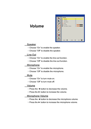 Page 29Volume
Speaker
Choose “On” to enable the speaker.
Choose “Off” to disable the speaker.
Line Out
Choose “On” to enable the line out function.
Choose “Off” to disable the line out function.
 Microphone
Choose “On” to enable the microphone.
Choose “Off” to disable the microphone.
 Mute
Choose “On” to turn mute on.
Choose “Off” to turn mute off.
 Volume
Press the ◄ button to decrease the volume.
Press the ► button to increase the volume.
Microphone Volume
Press the ◄ button to decrease the...