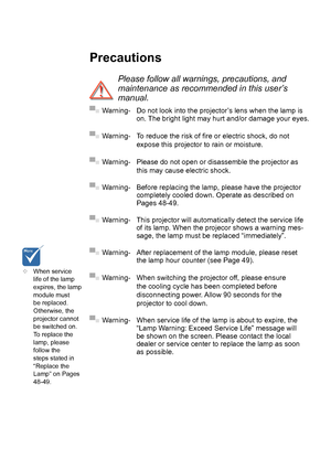 Page 4PrecautionsPlease follow all warnings, precautions
, and 
maintenance as recommended in this user�s 
manual .
▀■ Warning- Do not look into the projector’s lens when the lamp is  on. 
The bright light may hurt  and/or damage your eyes.
▀■ Warning- To reduce the risk of fire or electric shock, do not 
expose this projector to rain or moisture.
▀■ Warning- Please do not open or disassemble the projector as 
this may cause electric shock.
▀■ Warning- Before replacing the lamp, please have the projector...