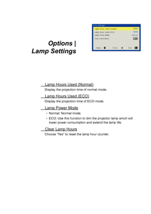 Page 32Options |  
Lamp Settings
Lamp Hours Used (Normal)
Display the projection time of normal mode.
Lamp Hours Used (ECO)
Display the projection time of ECO mode.
Lamp Power Mode
Normal: Normal mode.
ECO: Use this function to dim the projector lamp which will 
lower power consumption and extend the lamp life.
Clear Lamp Hours
Choose “Yes” to reset the lamp hour counter.  
User Controls  