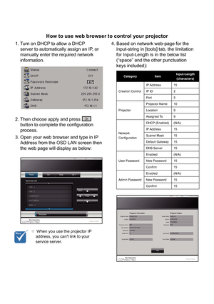 Page 37How to use web browser to control your projector
1. Turn on DHCP to allow a DHCPserver to automatically assign an IP, or
manually enter the required network
information.
2. Then choose apply and press
button to complete the configuration
process.
3. Open your web browser and type in IP Address from the OSD LAN screen then
the web page will display as below: 4. Based on network web-page for the input-string in [tools] tab, the limitation
for Input-Length is in the below list
(“space” and the other...